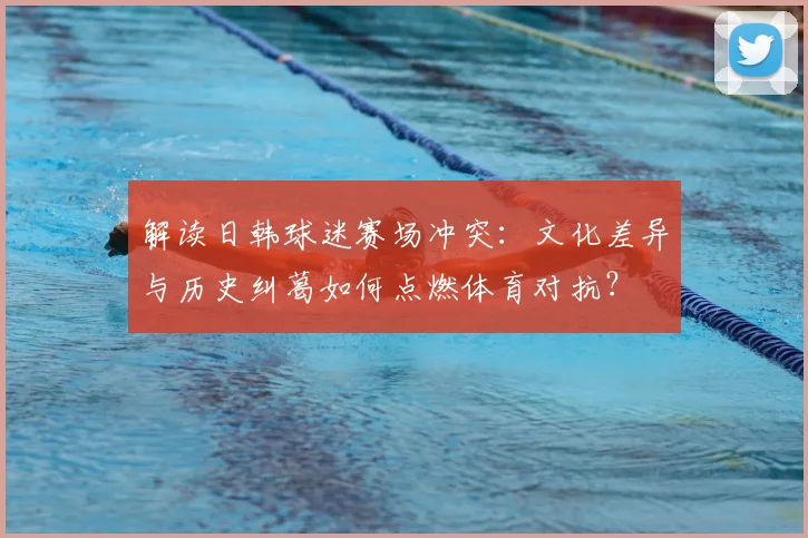 解读日韩球迷赛场冲突：文化差异与历史纠葛如何点燃体育对抗？