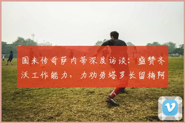 国米传奇萨内蒂深度访谈：盛赞齐沃工作能力，力劝劳塔罗长留梅阿查