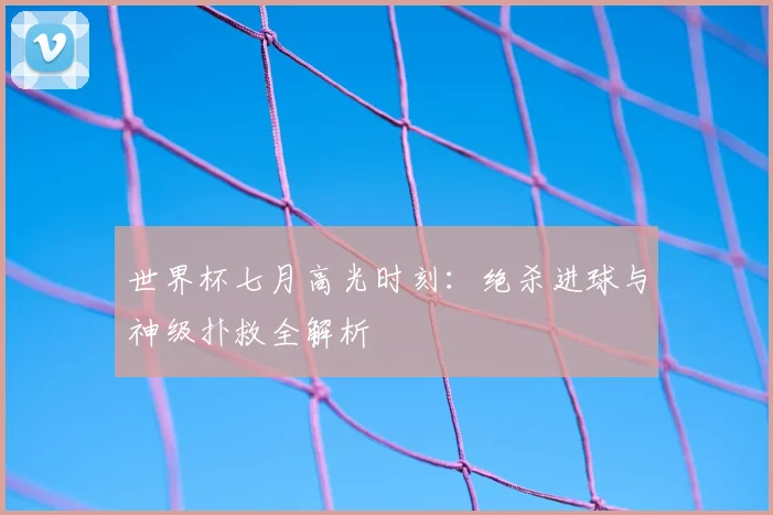 世界杯七月高光时刻：绝杀进球与神级扑救全解析