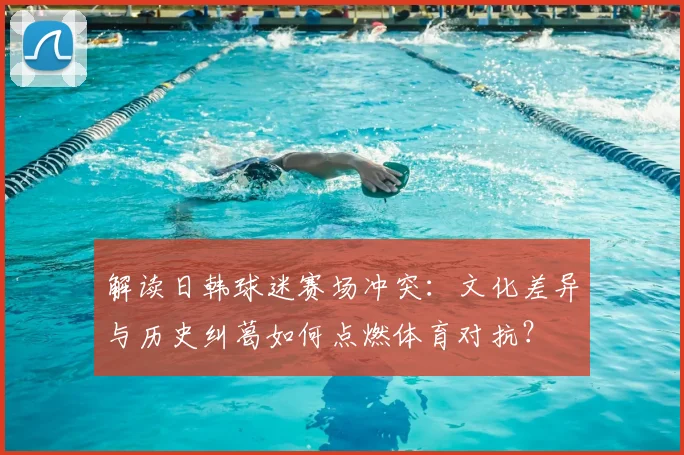 解读日韩球迷赛场冲突：文化差异与历史纠葛如何点燃体育对抗？
