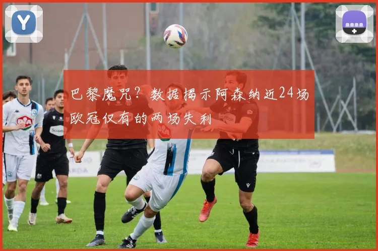 巴黎魔咒？数据揭示阿森纳近24场欧冠仅有的两场失利