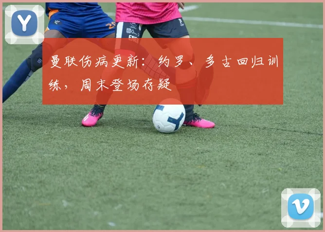 曼联伤病更新：约罗、多古回归训练，周末登场存疑