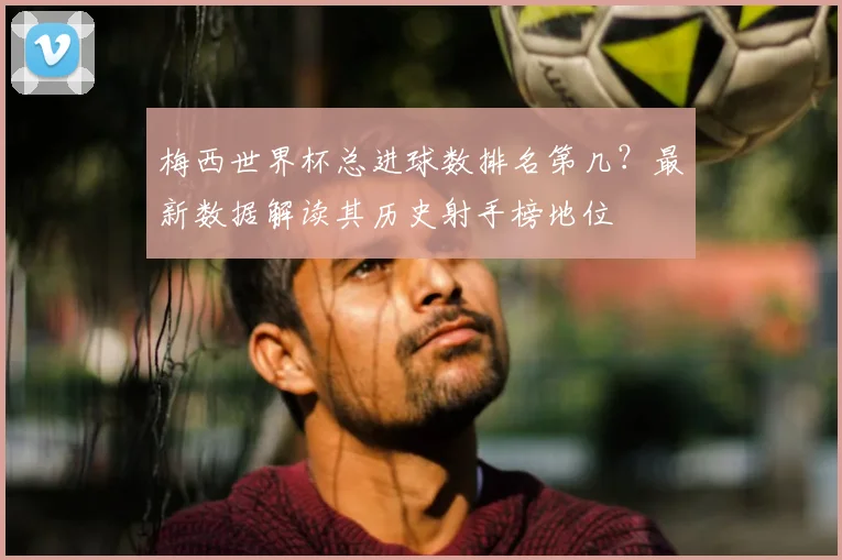 梅西世界杯总进球数排名第几？最新数据解读其历史射手榜地位
