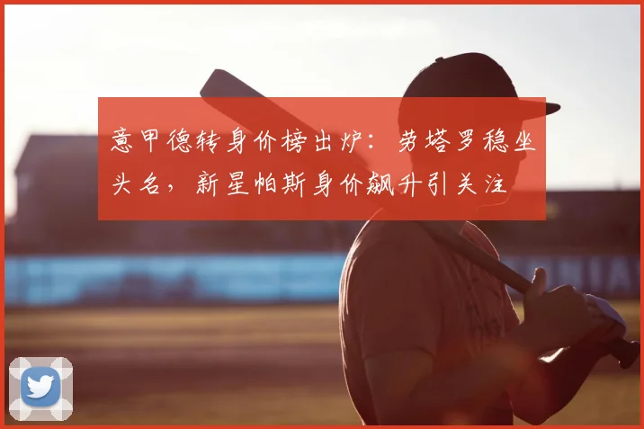 意甲德转身价榜出炉：劳塔罗稳坐头名，新星帕斯身价飙升引关注