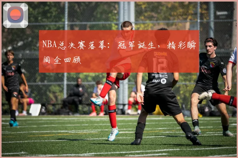 NBA总决赛落幕：冠军诞生，精彩瞬间全回顾