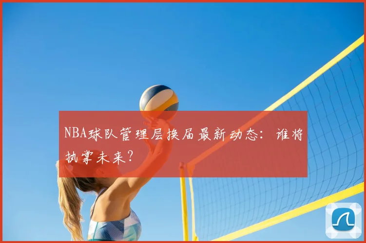NBA球队管理层换届最新动态：谁将执掌未来？