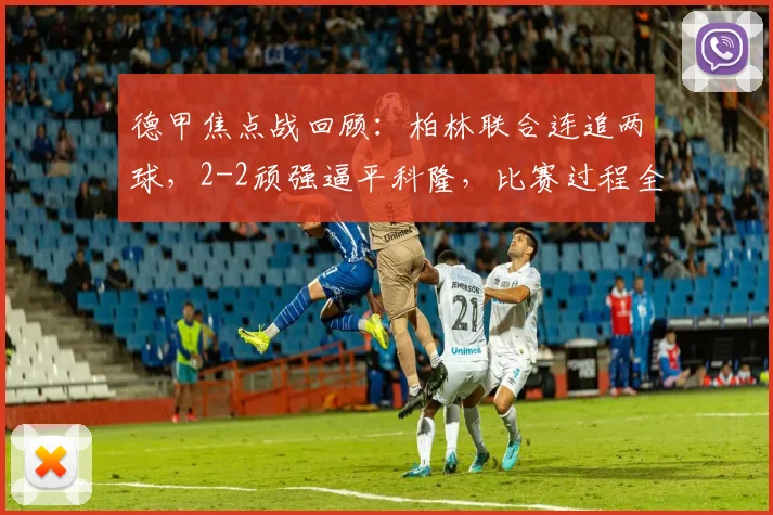 德甲焦点战回顾：柏林联合连追两球，2-2顽强逼平科隆，比赛过程全解析