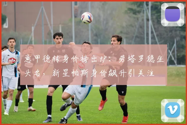 意甲德转身价榜出炉：劳塔罗稳坐头名，新星帕斯身价飙升引关注